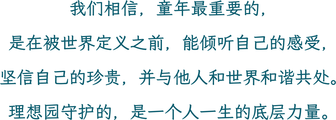 我们相信，童年最重要的，是在被世界定义之前，能倾听自己的感受，坚信自己的珍贵，并与他人和世界和谐共处。理想园守护的，是一个人一生的底层力量。
